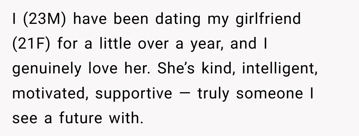 I (23M) have been dating my girlfriend (21F) for a little over a year, and I genuinely love her. She’s kind, intelligent, motivated, supportive — truly someone I see a...