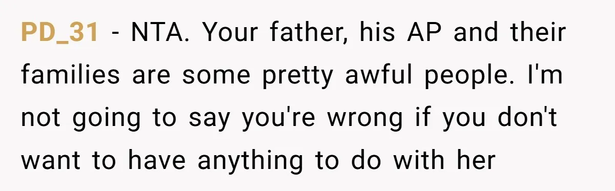 PD_31 - NTA. Your father, his AP and their families are some pretty awful people. I'm not going to say you're wrong if you don't want to have anything to...