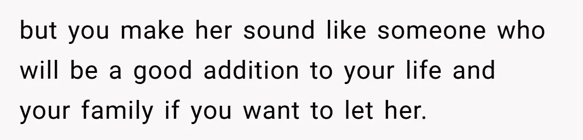 but you make her sound like someone who will be a good addition to your life and your family if you want to let her.