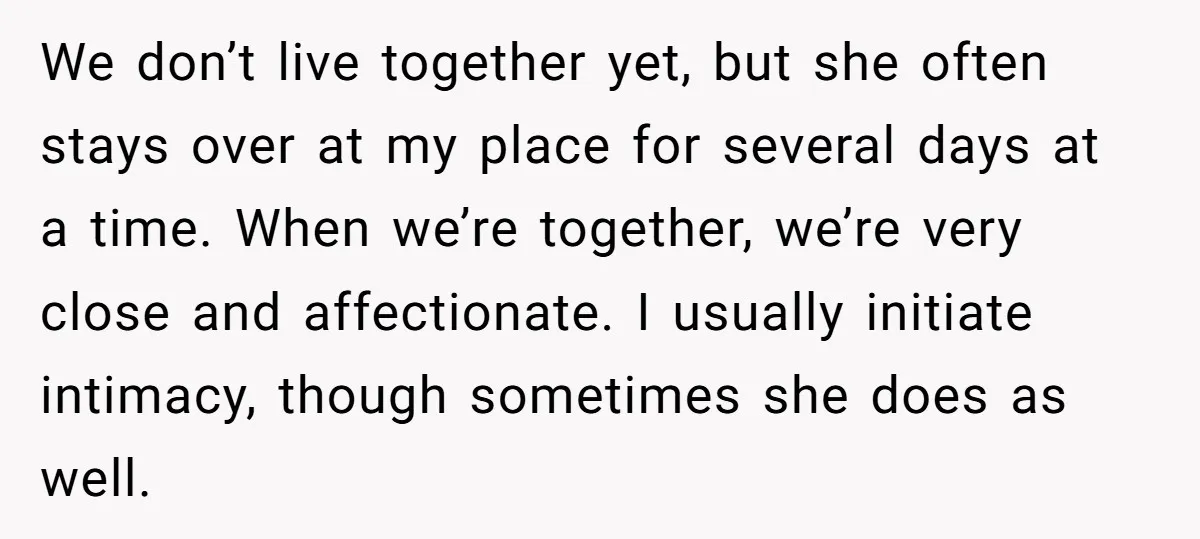 We don’t live together yet, but she often stays over at my place for several days at a time. When we’re together, we’re very close and affectionate. I usually initiate...