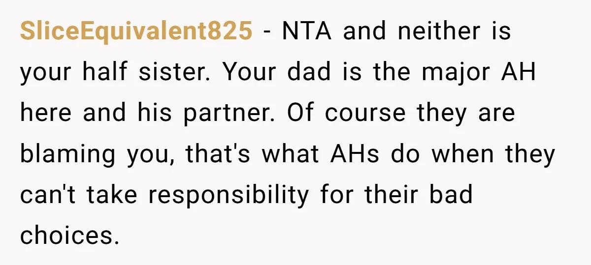 SliceEquivalent825 - NTA and neither is your half sister. Your dad is the major AH here and his partner. Of course they are blaming you, that's what AHs do when...