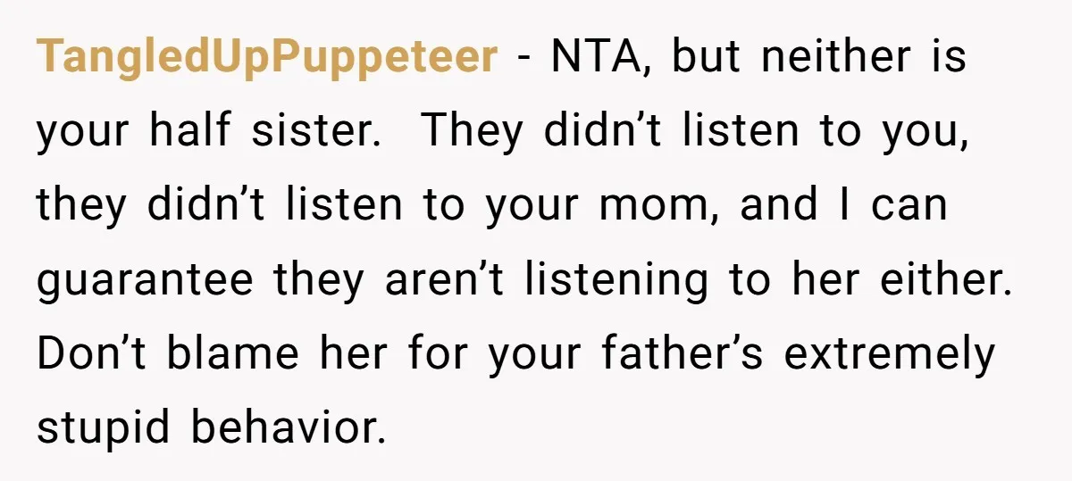 TangledUpPuppeteer - NTA, but neither is your half sister. They didn’t listen to you, they didn’t listen to your mom, and I can guarantee they aren’t listening to her either....