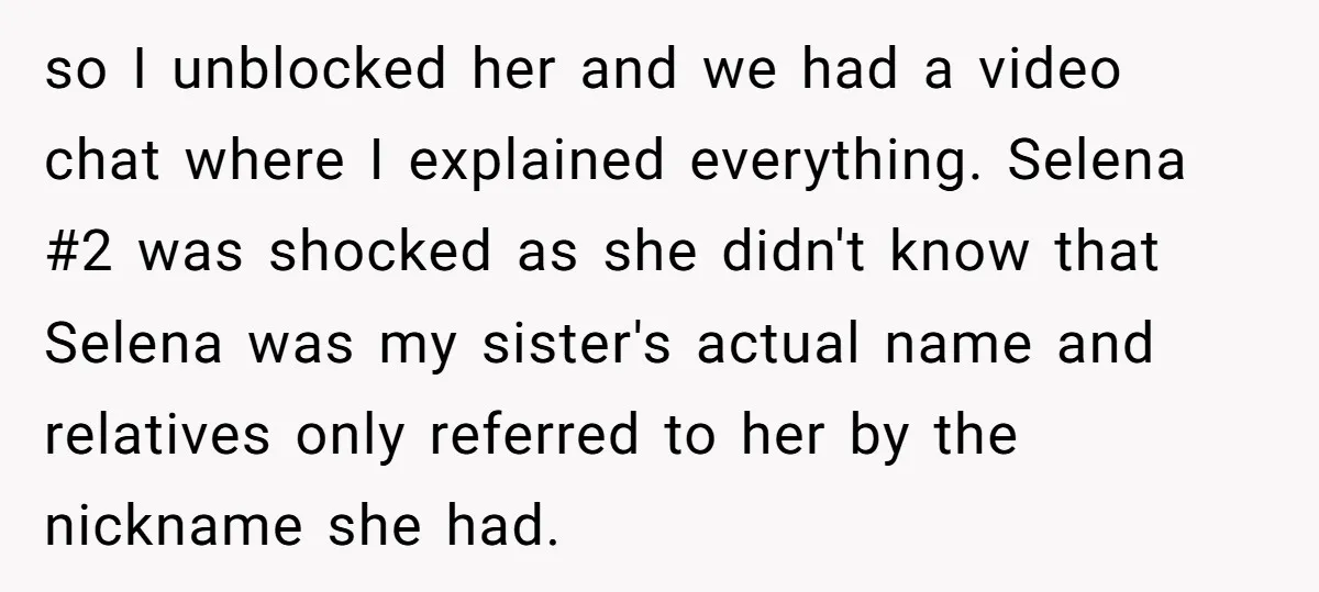 so I unblocked her and we had a video chat where I explained everything. Selena #2 was shocked as she didn't know that Selena was my sister's actual name and...