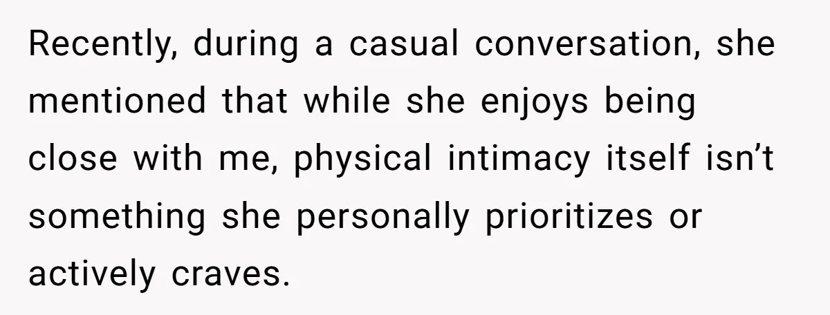 Recently, during a casual conversation, she mentioned that while she enjoys being close with me, physical intimacy itself isn’t something she personally prioritizes or actively craves.