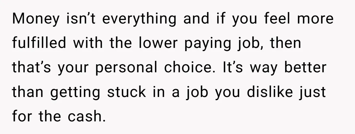 Money isn’t everything and if you feel more fulfilled with the lower paying job, then that’s your personal choice. It’s way better than getting stuck in a job you dislike...