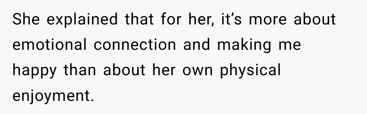 She explained that for her, it’s more about emotional connection and making me happy than about her own physical enjoyment.