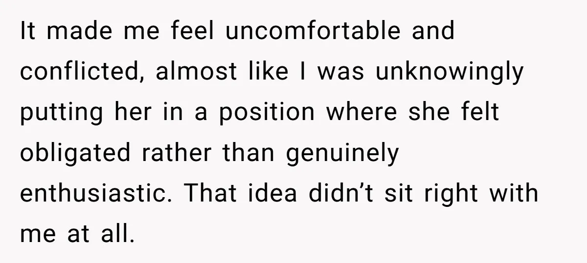 It made me feel uncomfortable and conflicted, almost like I was unknowingly putting her in a position where she felt obligated rather than genuinely enthusiastic. That idea didn’t sit right...