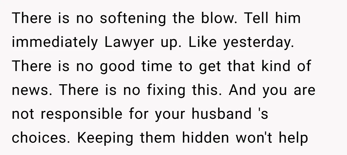 There is no softening the blow. Tell him immediately Lawyer up. Like yesterday. There is no good time to get that kind of news. There is no fixing this. And...