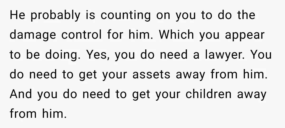 He probably is counting on you to do the damage control for him. Which you appear to be doing. Yes, you do need a lawyer. You do need to get...