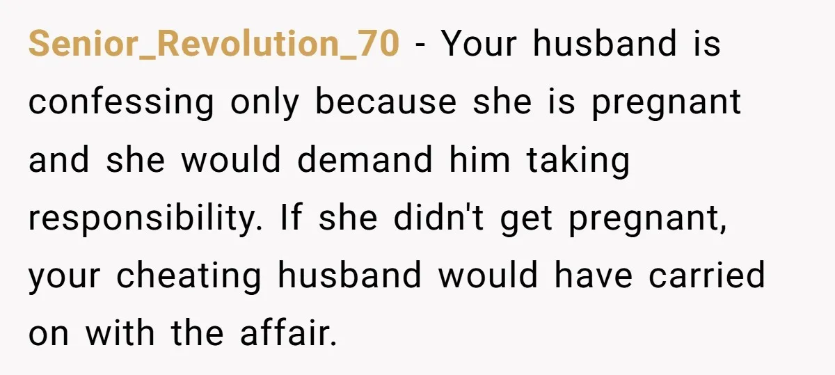Senior_Revolution_70 − Your husband is confessing only because she is pregnant and she would demand him taking responsibility. If she didn't get pregnant, your cheating husband would have carried on...