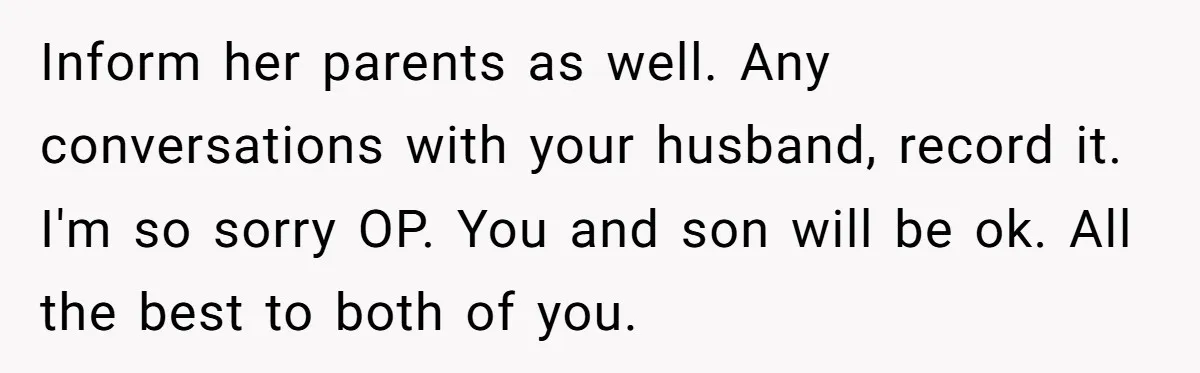 Inform her parents as well. Any conversations with your husband, record it. I'm so sorry OP. You and son will be ok. All the best to both of you.