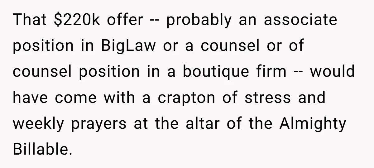 That $220k offer -- probably an associate position in BigLaw or a counsel or of counsel position in a boutique firm -- would have come with a crapton of stress...