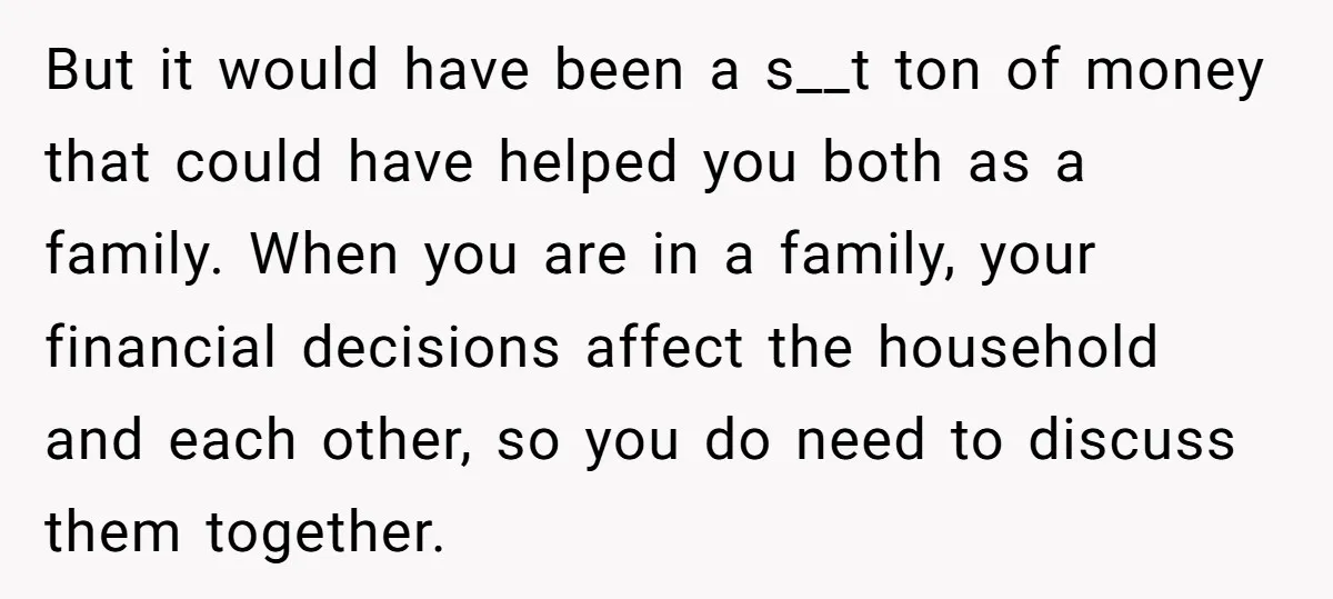 But it would have been a s__t ton of money that could have helped you both as a family. When you are in a family, your financial decisions affect the...