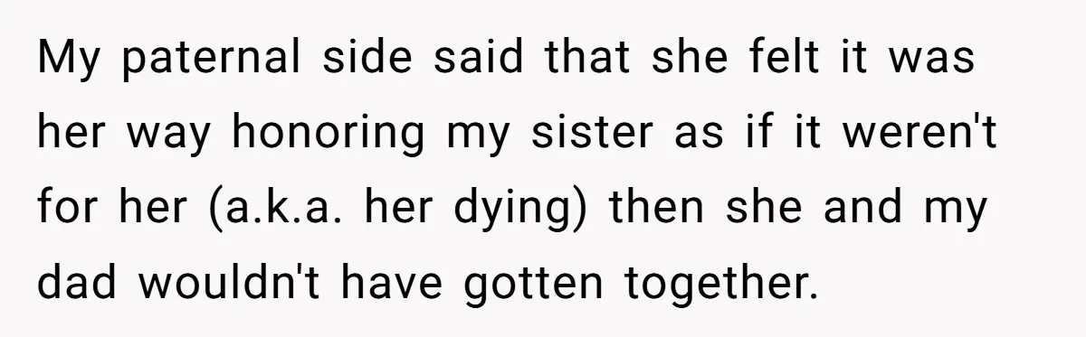 My paternal side said that she felt it was her way honoring my sister as if it weren't for her (a.k.a. her dying) then she and my dad wouldn't have...