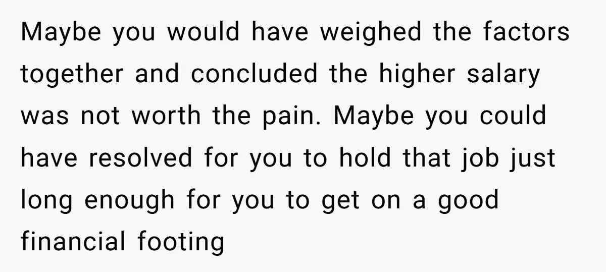 Maybe you would have weighed the factors together and concluded the higher salary was not worth the pain. Maybe you could have resolved for you to hold that job just...