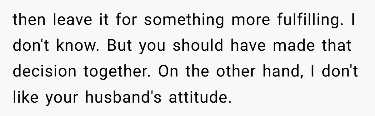 then leave it for something more fulfilling. I don't know. But you should have made that decision together. On the other hand, I don't like your husband's attitude.