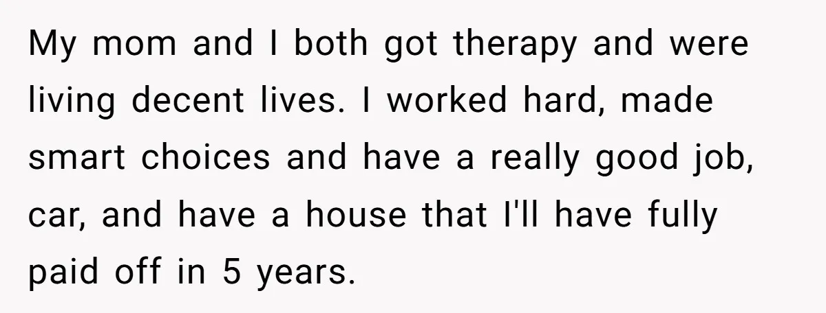 My mom and I both got therapy and were living decent lives. I worked hard, made smart choices and have a really good job, car, and have a house that...