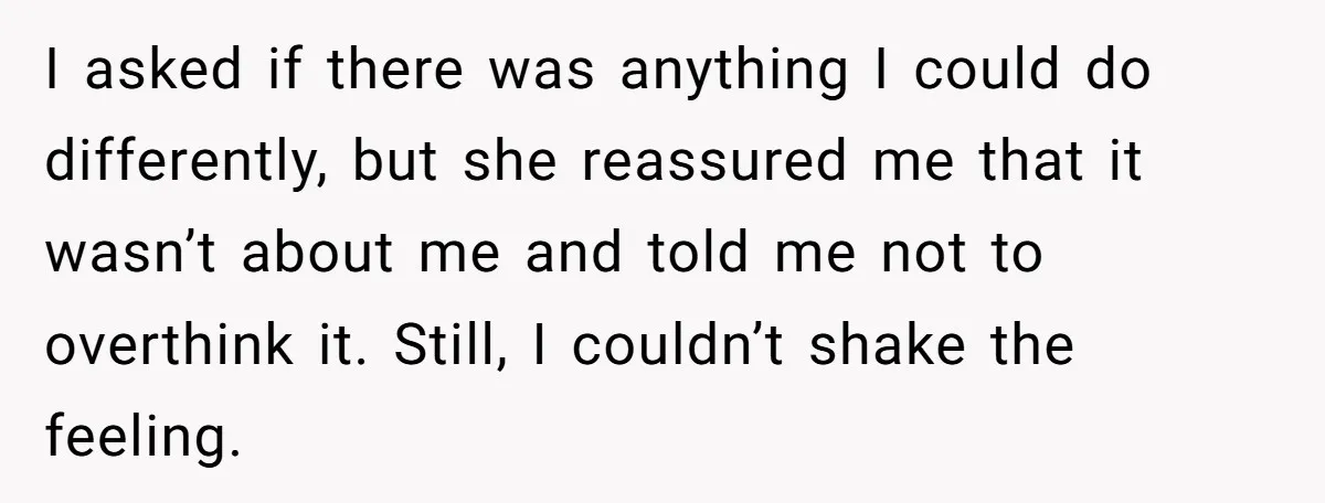 I asked if there was anything I could do differently, but she reassured me that it wasn’t about me and told me not to overthink it. Still, I couldn’t shake...