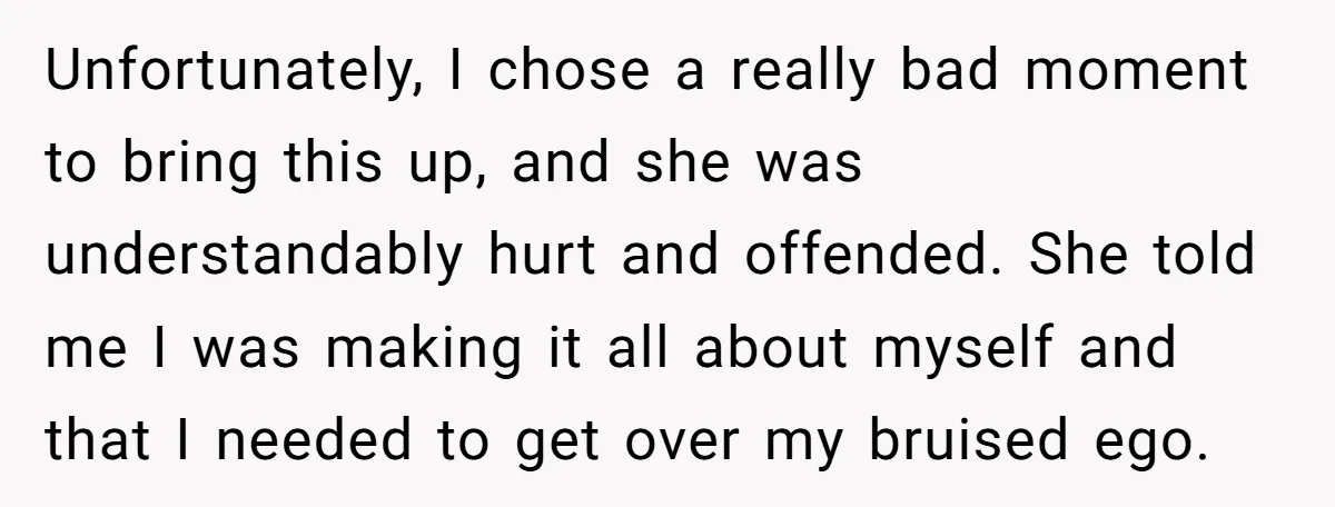 Unfortunately, I chose a really bad moment to bring this up, and she was understandably hurt and offended. She told me I was making it all about myself and that...