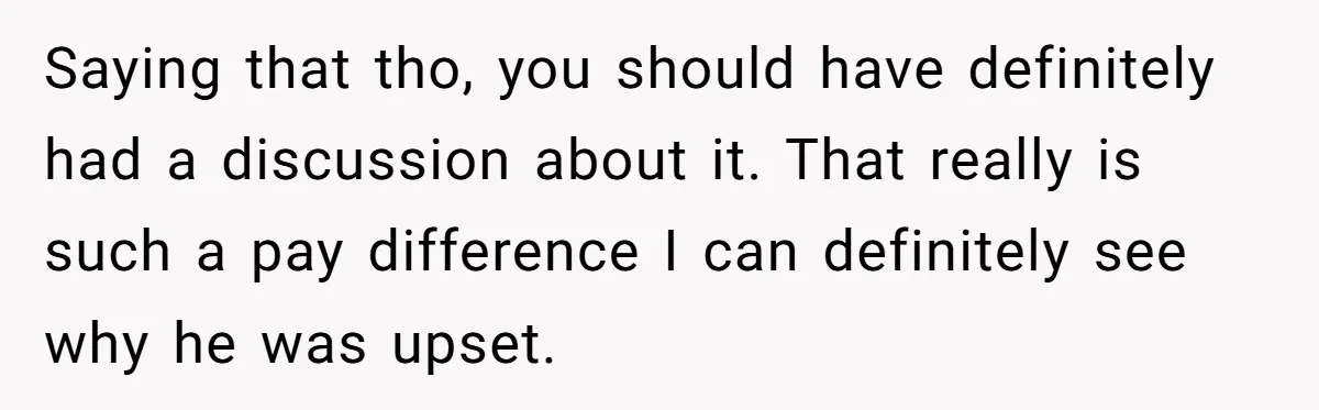 Saying that tho, you should have definitely had a discussion about it. That really is such a pay difference I can definitely see why he was upset.