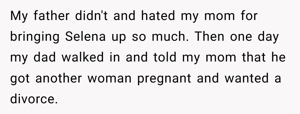 My father didn't and hated my mom for bringing Selena up so much. Then one day my dad walked in and told my mom that he got another woman pregnant...