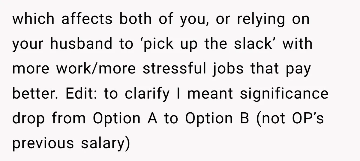 which affects both of you, or relying on your husband to ‘pick up the slack’ with more work/more stressful jobs that pay better. Edit: to clarify I meant significance drop...