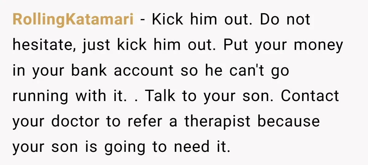 RollingKatamari − Kick him out. Do not hesitate, just kick him out. Put your money in your bank account so he can't go running with it. . Talk to your...