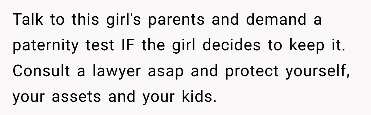 Talk to this girl's parents and demand a paternity test IF the girl decides to keep it. Consult a lawyer asap and protect yourself, your assets and your kids.