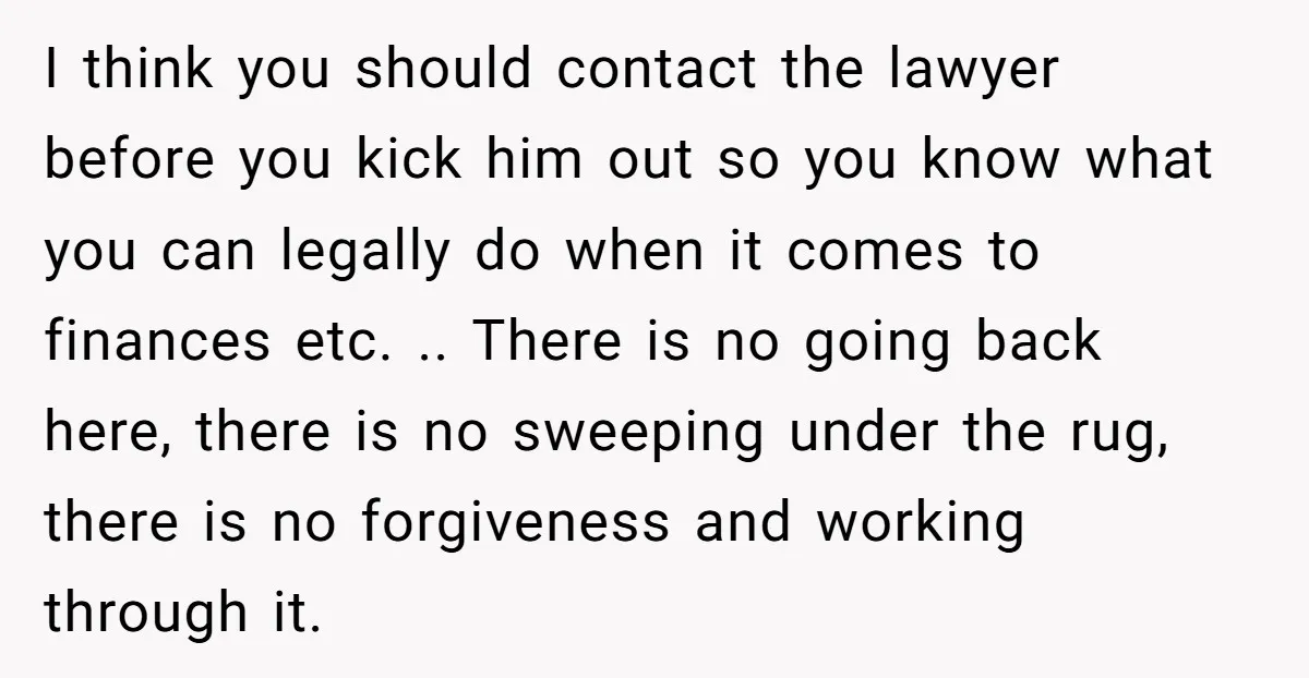 I think you should contact the lawyer before you kick him out so you know what you can legally do when it comes to finances etc. .. There is no...