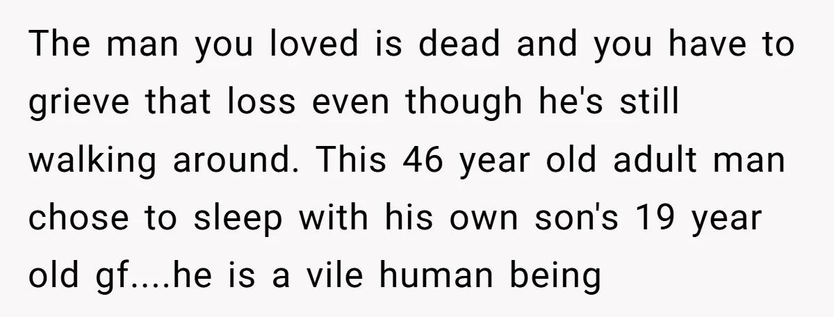 The man you loved is dead and you have to grieve that loss even though he's still walking around. This 46 year old adult man chose to sleep with his...