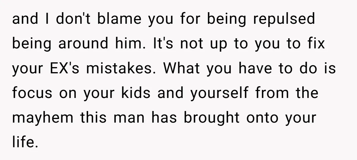 and I don't blame you for being repulsed being around him. It's not up to you to fix your EX's mistakes. What you have to do is focus on your...