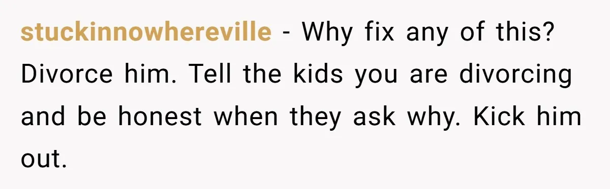 stuckinnowhereville − Why fix any of this? Divorce him. Tell the kids you are divorcing and be honest when they ask why. Kick him out.