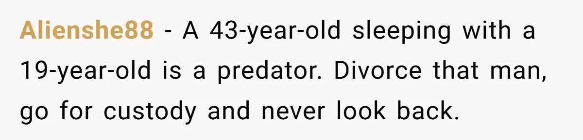 Alienshe88 − A 43-year-old sleeping with a 19-year-old is a predator. Divorce that man, go for custody and never look back.