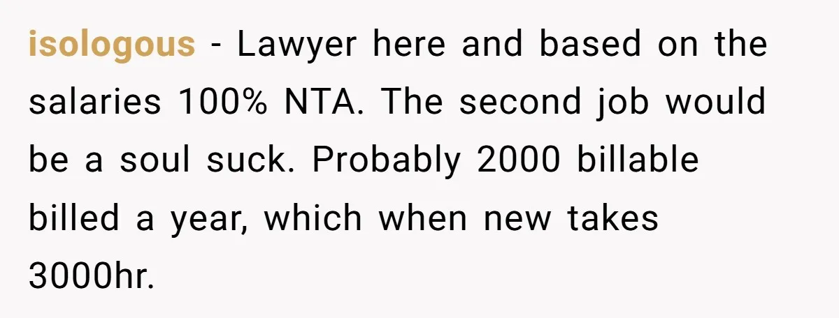 isologous − Lawyer here and based on the salaries 100% NTA. The second job would be a soul suck. Probably 2000 billable billed a year, which when new takes 3000hr.