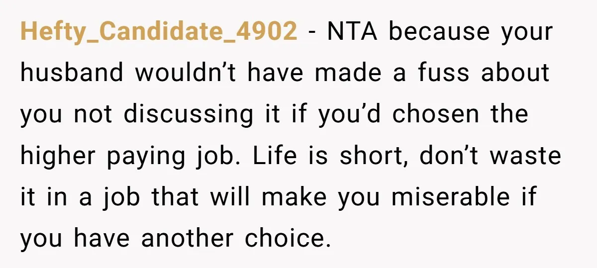 Hefty_Candidate_4902 − NTA because your husband wouldn’t have made a fuss about you not discussing it if you’d chosen the higher paying job. Life is short, don’t waste it in...