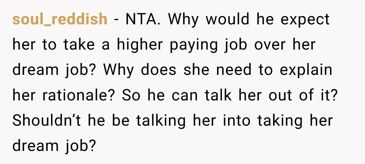 soul_reddish − NTA. Why would he expect her to take a higher paying job over her dream job? Why does she need to explain her rationale? So he can talk...