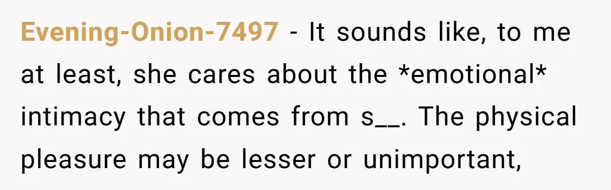 Evening-Onion-7497 − It sounds like, to me at least, she cares about the *emotional* intimacy that comes from s__. The physical pleasure may be lesser or unimportant,