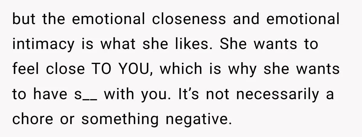 but the emotional closeness and emotional intimacy is what she likes. She wants to feel close TO YOU, which is why she wants to have s__ with you. It’s not...