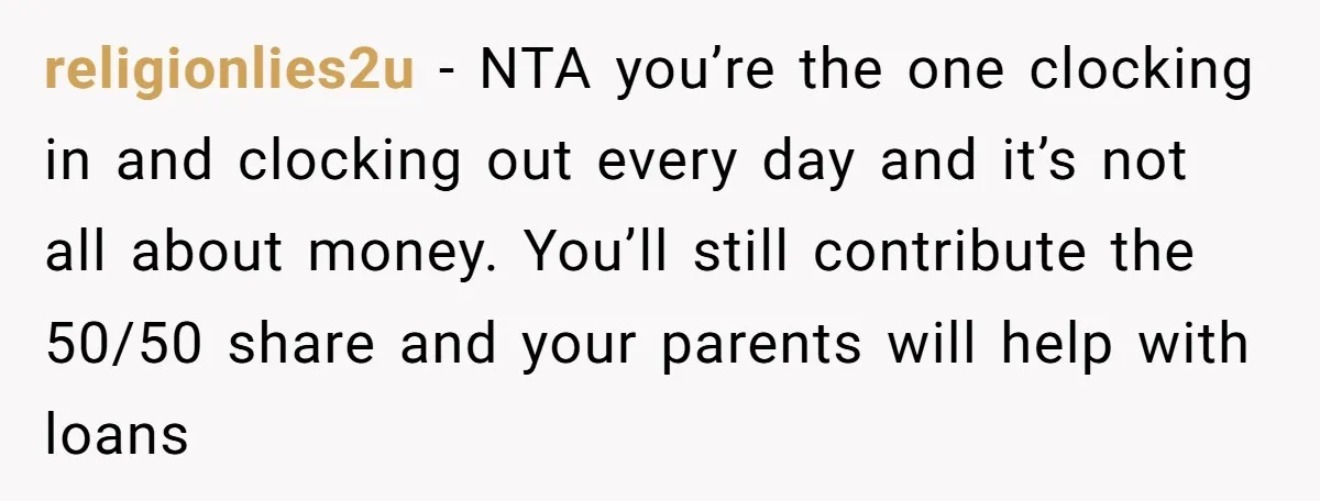 religionlies2u − NTA you’re the one clocking in and clocking out every day and it’s not all about money. You’ll still contribute the 50/50 share and your parents will help...