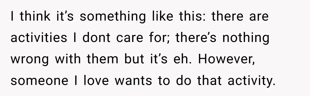 I think it’s something like this: there are activities I dont care for; there’s nothing wrong with them but it’s eh. However, someone I love wants to do that activity.