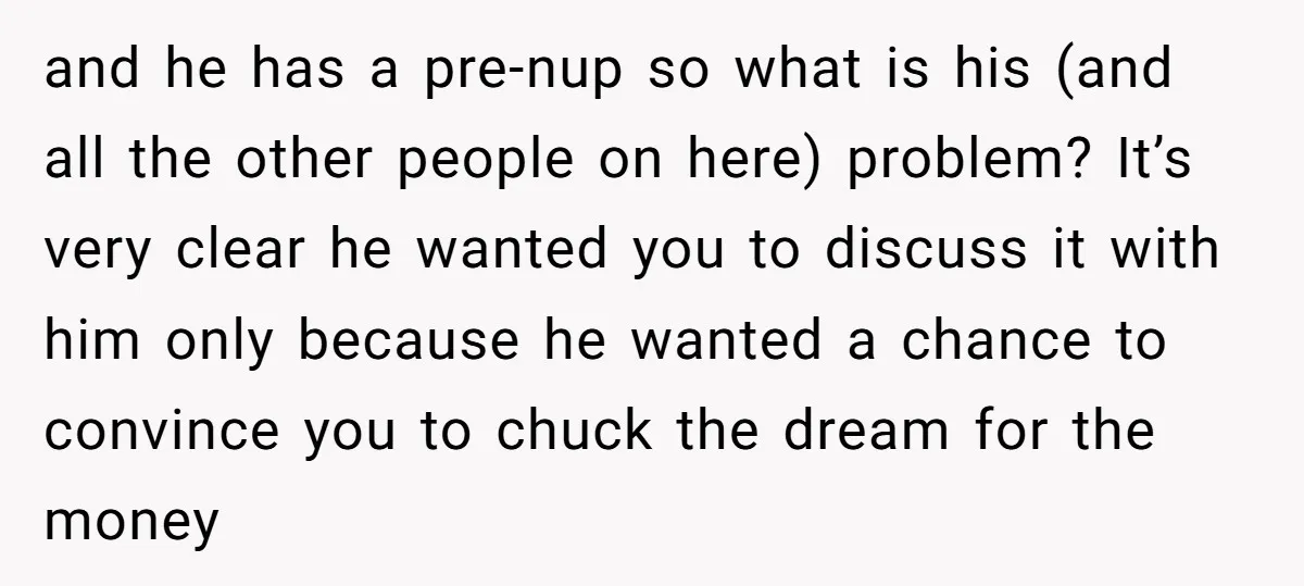 and he has a pre-nup so what is his (and all the other people on here) problem? It’s very clear he wanted you to discuss it with him only because...