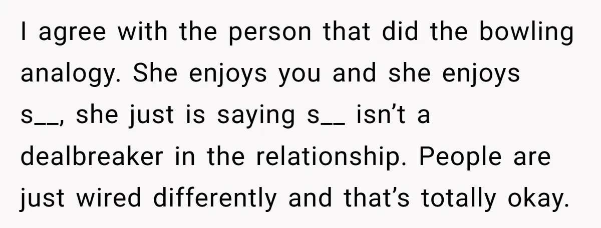 I agree with the person that did the bowling analogy. She enjoys you and she enjoys s__, she just is saying s__ isn’t a dealbreaker in the relationship. People are...