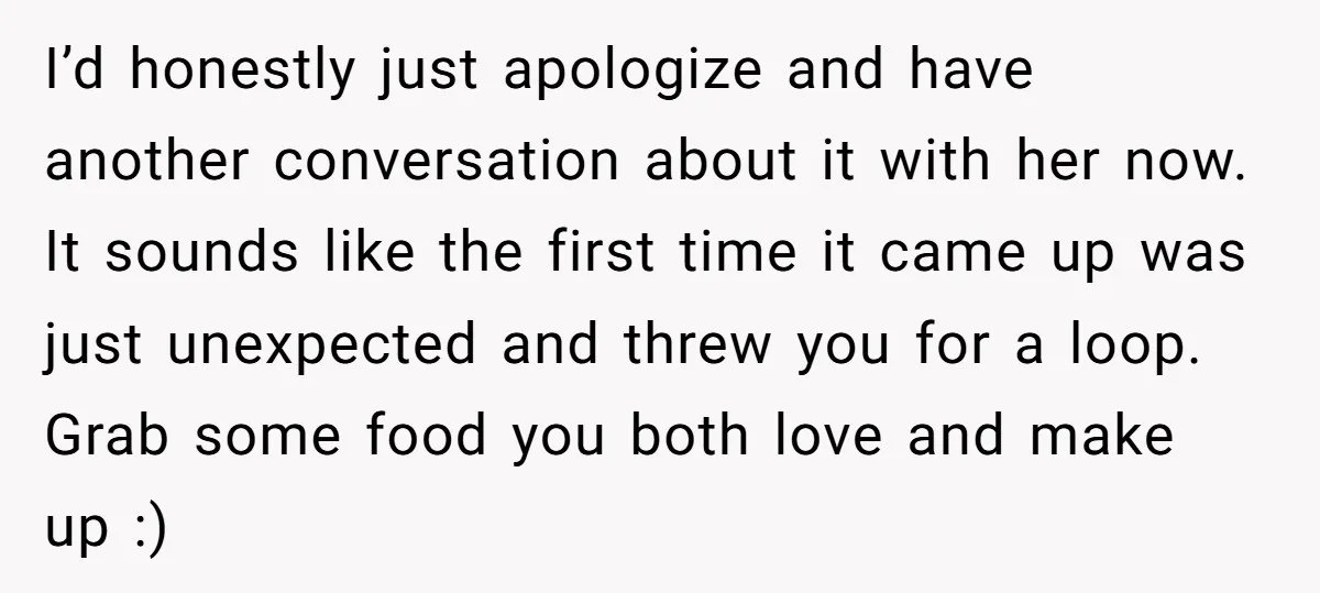 I’d honestly just apologize and have another conversation about it with her now. It sounds like the first time it came up was just unexpected and threw you for a...