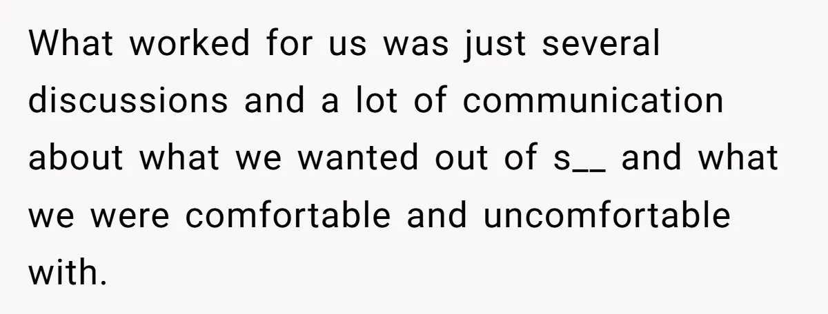 What worked for us was just several discussions and a lot of communication about what we wanted out of s__ and what we were comfortable and uncomfortable with.