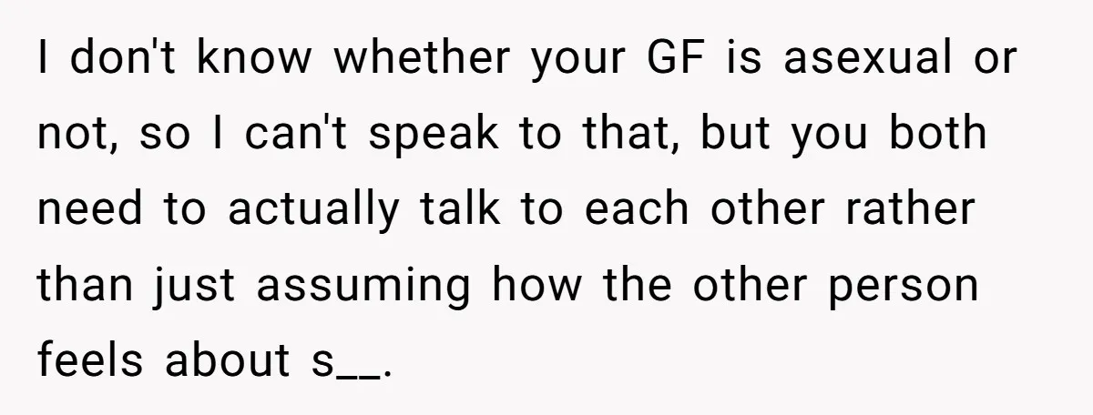 I don't know whether your GF is asexual or not, so I can't speak to that, but you both need to actually talk to each other rather than just assuming...