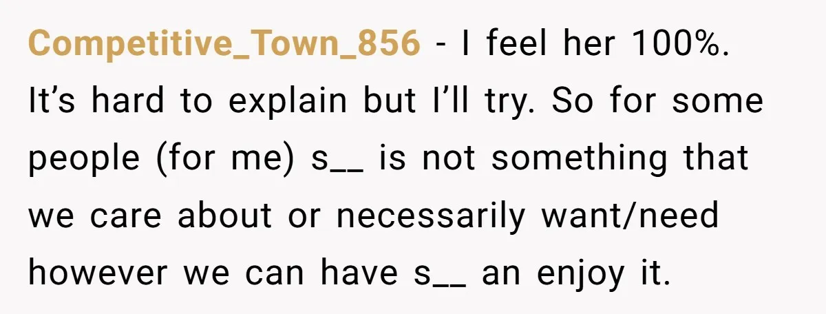 Competitive_Town_856 − I feel her 100%. It’s hard to explain but I’ll try. So for some people (for me) s__ is not something that we care about or necessarily want/need...