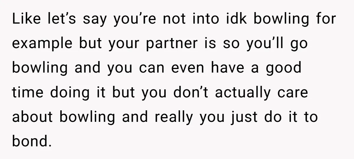 Like let’s say you’re not into idk bowling for example but your partner is so you’ll go bowling and you can even have a good time doing it but you...