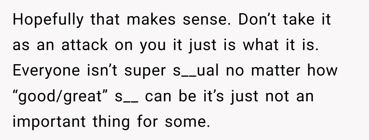 Hopefully that makes sense. Don’t take it as an attack on you it just is what it is. Everyone isn’t super s__ual no matter how “good/great” s__ can be it’s...