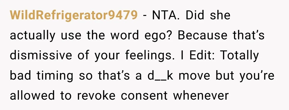 WildRefrigerator9479 − NTA. Did she actually use the word ego? Because that’s dismissive of your feelings. I Edit: Totally bad timing so that’s a d__k move but you’re allowed to...