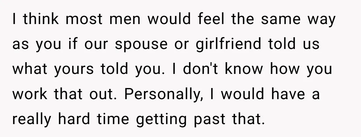 I think most men would feel the same way as you if our spouse or girlfriend told us what yours told you. I don't know how you work that out....